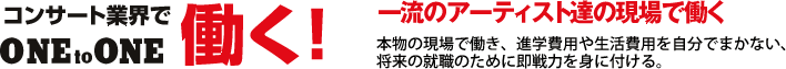 コンサート業界で働く／一流のアーティスト達の現場で働く／本物の現場で働き、進学費用や生活費用を自分でまかない、
将来の就職のために即戦力を身に付ける。