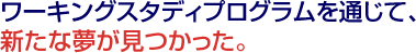 ワーキングスタディプログラムを通じて、新たな夢が見つかった。