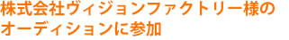 株式会社ヴィジョンファクトリー様のオーディションに参加